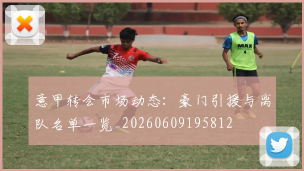 意甲转会市场动态：豪门引援与离队名单一览_20260609195812