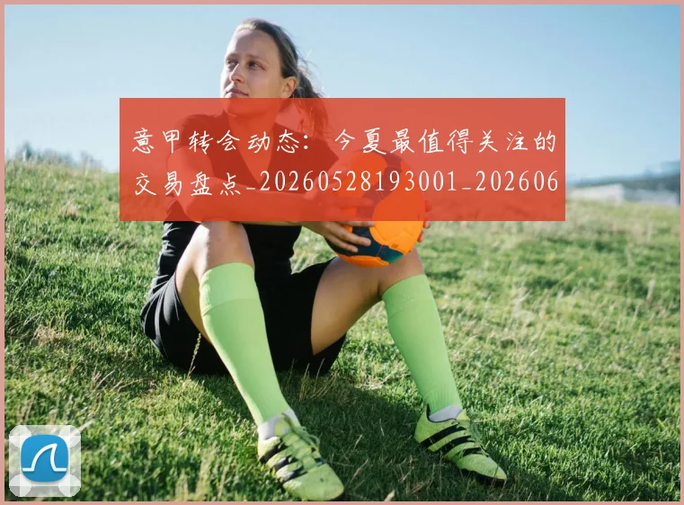 意甲转会动态:今夏最值得关注的交易盘点_20260528193001_20260609195749