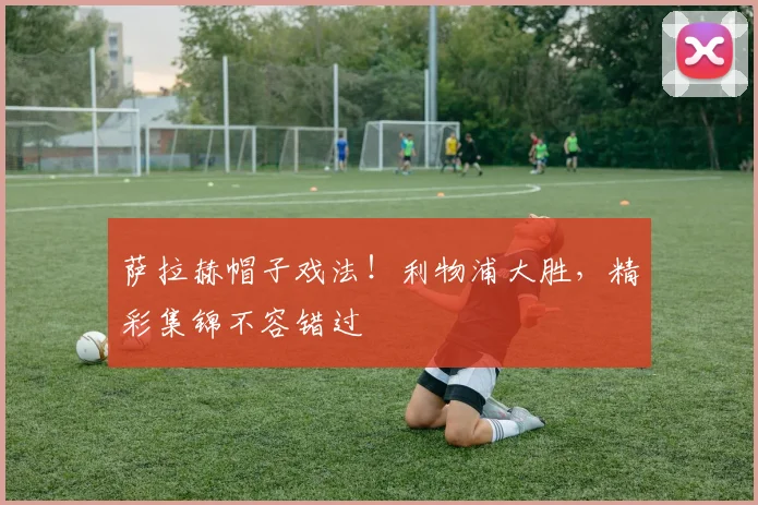 萨拉赫帽子戏法！利物浦大胜，精彩集锦不容错过