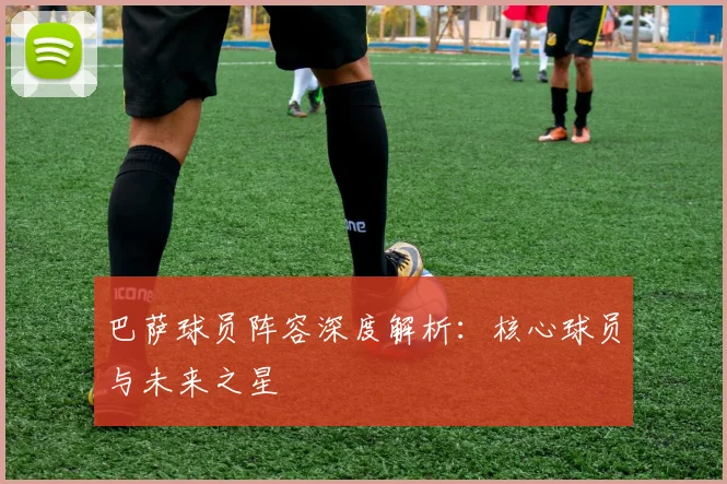 巴萨球员阵容深度解析：核心球员与未来之星