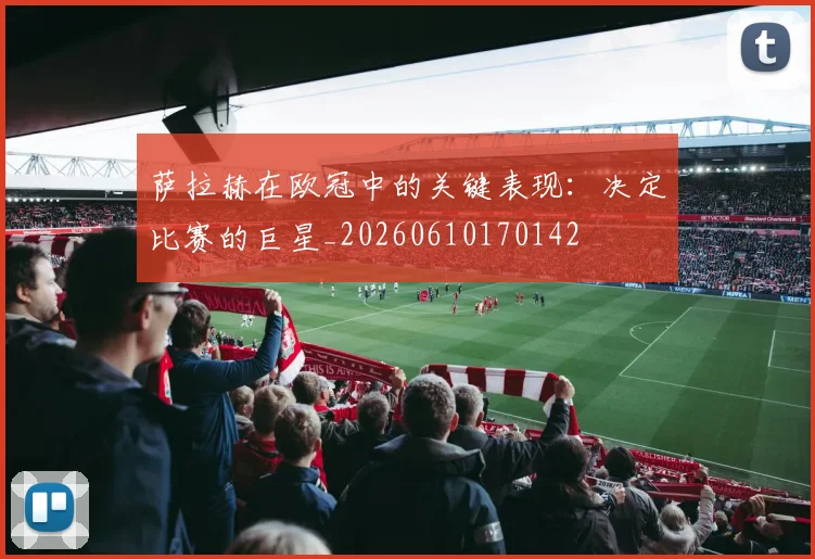 萨拉赫在欧冠中的关键表现：决定比赛的巨星_20260610170142