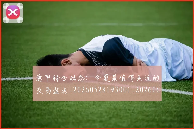 意甲转会动态：今夏最值得关注的交易盘点_20260528193001_20260609195749