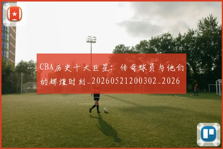CBA历史十大巨星：传奇球员与他们的辉煌时刻_20260521200302_20260606165150