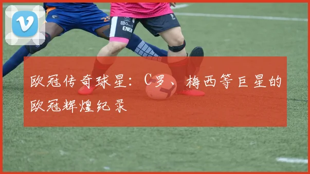 欧冠传奇球星：C罗、梅西等巨星的欧冠辉煌纪录