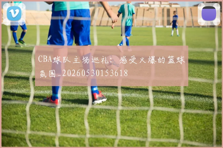 CBA球队主场巡礼：感受火爆的篮球氛围_20260530153618