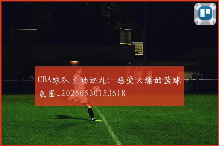 CBA球队主场巡礼：感受火爆的篮球氛围_20260530153618