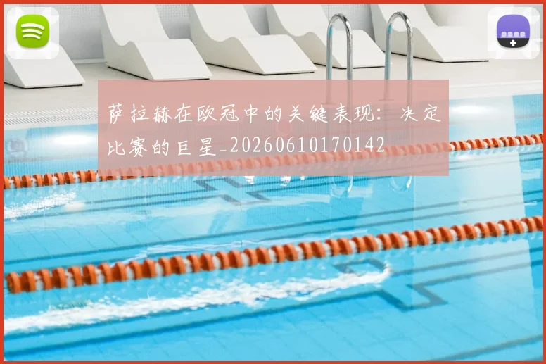 萨拉赫在欧冠中的关键表现：决定比赛的巨星_20260610170142