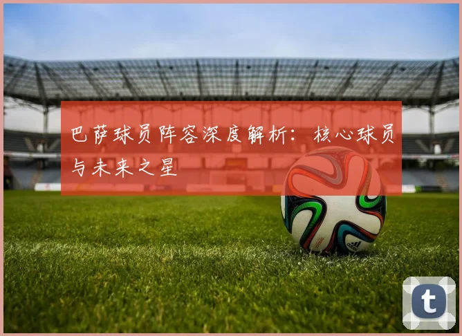 巴萨球员阵容深度解析:核心球员与未来之星