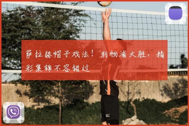 萨拉赫帽子戏法！利物浦大胜，精彩集锦不容错过