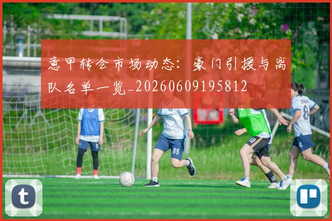 意甲转会市场动态：豪门引援与离队名单一览_20260609195812